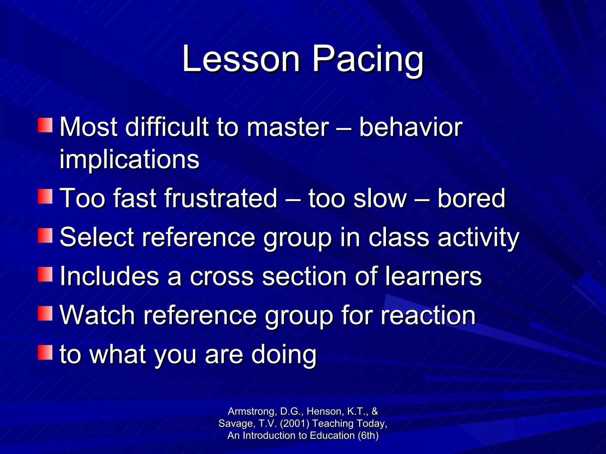 Lesson Pacing Most difficult to master – behavior implications Too fast frustrated – too slow – bored Select reference group in class activity Includes a cross section of learners Watch reference group for reaction to what you are doing Armstrong, D.G., Henson, K.T., & Savage, T.V. (2001) Teaching Today, An Introduction to Education (6th) 