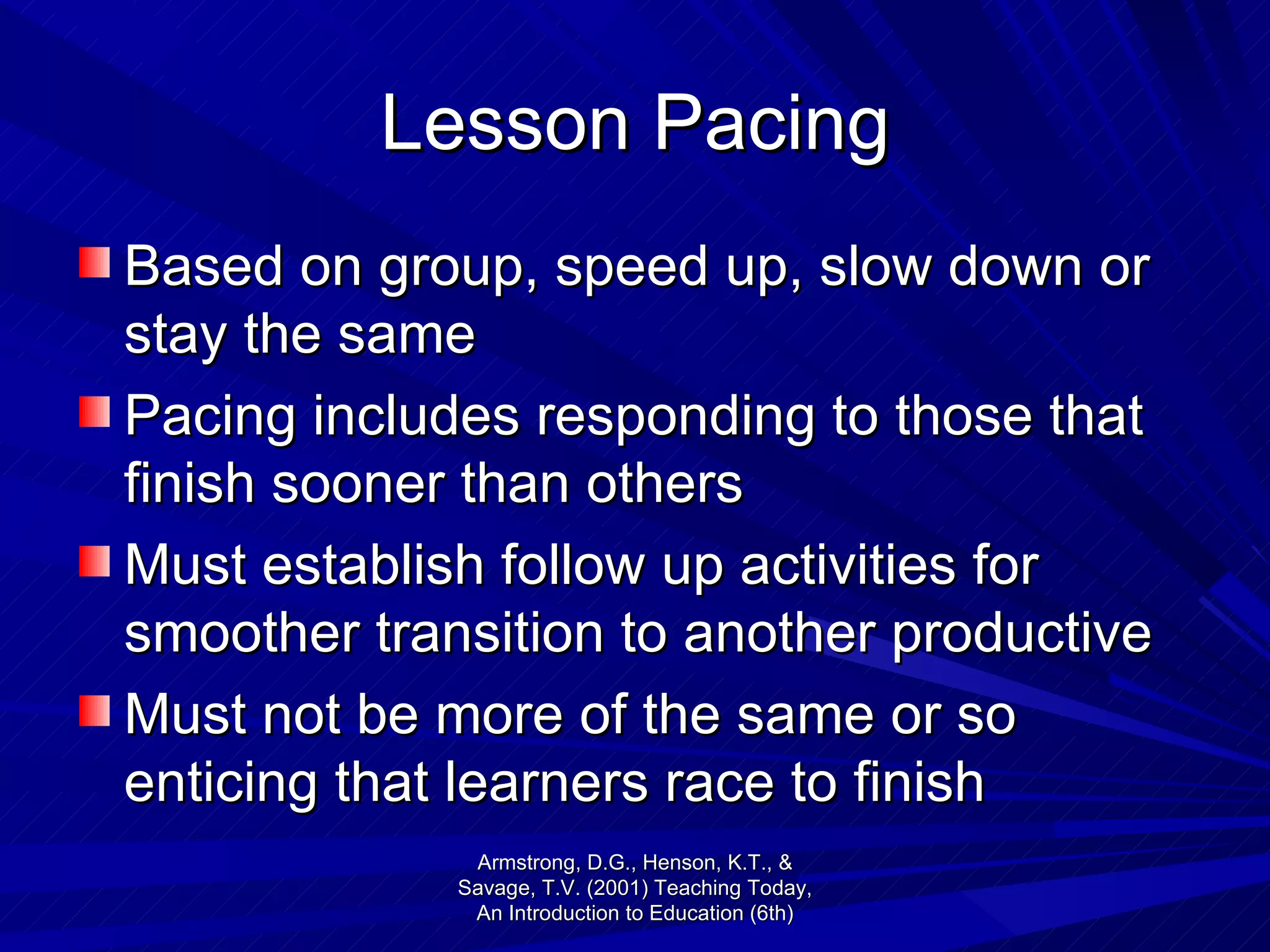 Lesson Pacing Based on group, speed up, slow down or stay the same Pacing includes responding to those that finish sooner than others Must establish follow up activities for smoother transition to another productive  Must not be more of the same or so enticing that learners race to finish  Armstrong, D.G., Henson, K.T., & Savage, T.V. (2001) Teaching Today, An Introduction to Education (6th) 