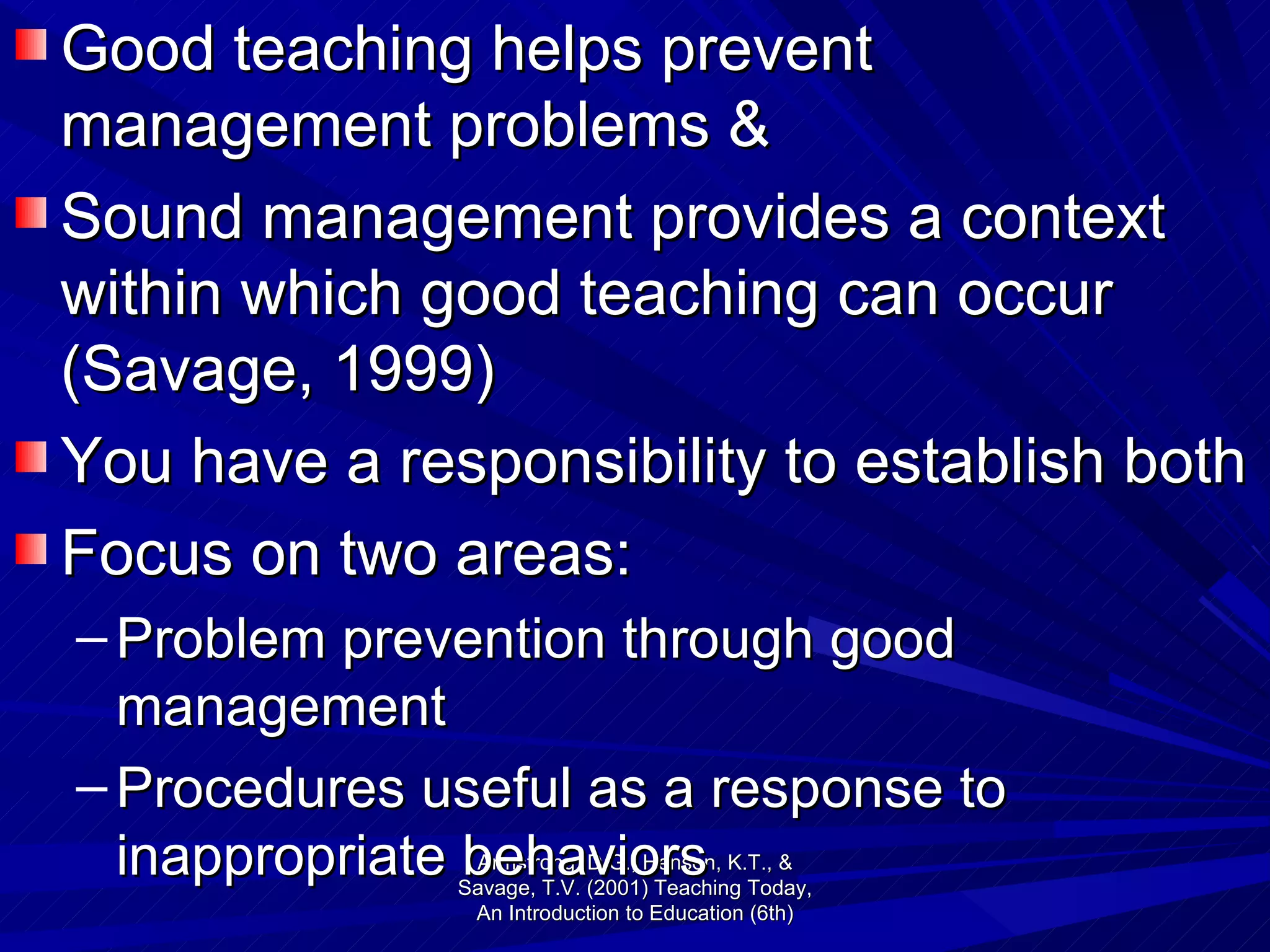 Good teaching helps prevent management problems &  Sound management provides a context within which good teaching can occur (Savage, 1999) You have a responsibility to establish both Focus on two areas: Problem prevention through good management Procedures useful as a response to inappropriate behaviors Armstrong, D.G., Henson, K.T., & Savage, T.V. (2001) Teaching Today, An Introduction to Education (6th) 