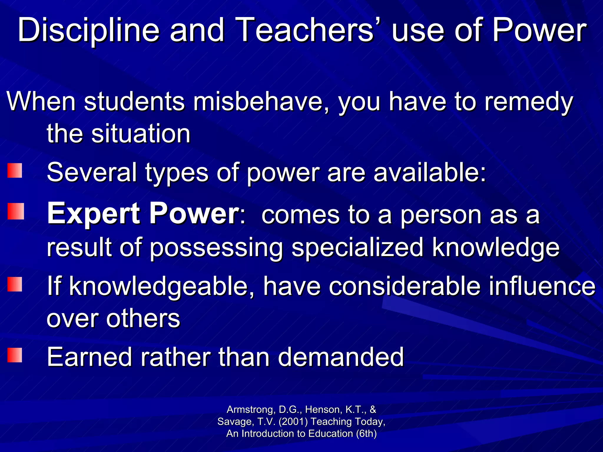 Discipline and Teachers’ use of Power When students misbehave, you have to remedy the situation Several types of power are available: Expert Power :  comes to a person as a result of possessing specialized knowledge If knowledgeable, have considerable influence over others  Earned rather than demanded Armstrong, D.G., Henson, K.T., & Savage, T.V. (2001) Teaching Today, An Introduction to Education (6th) 