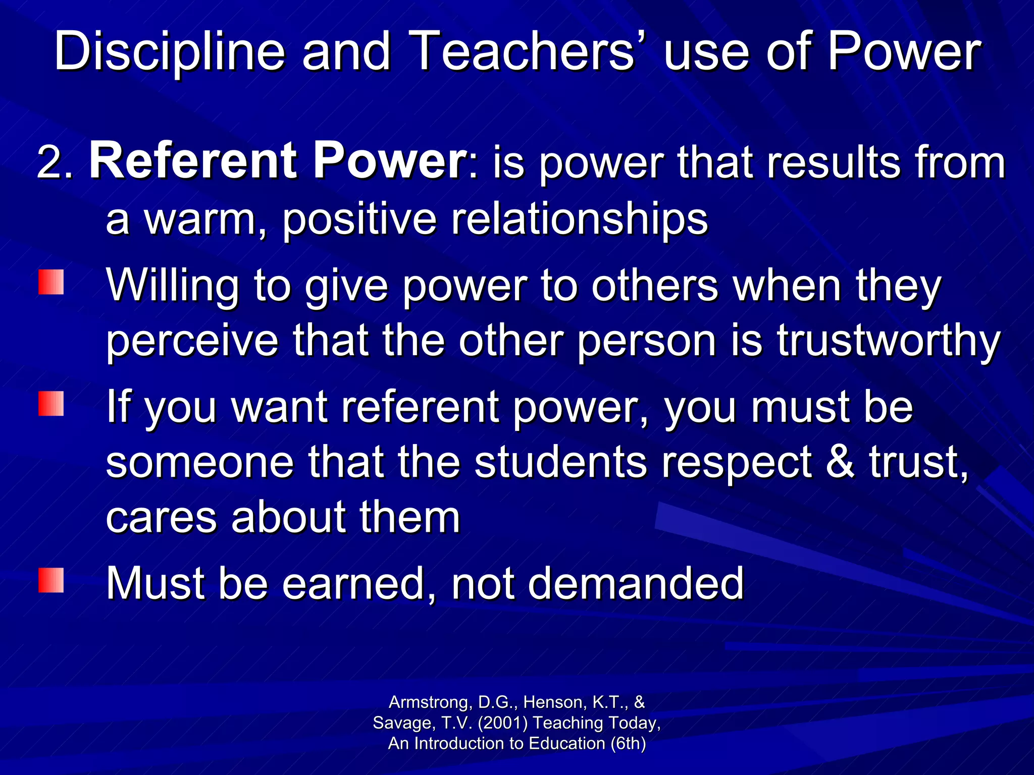 Discipline and Teachers’ use of Power 2.  Referent Power : is power that results from a warm, positive relationships Willing to give power to others when they perceive that the other person is trustworthy If you want referent power, you must be someone that the students respect & trust, cares about them Must be earned, not demanded Armstrong, D.G., Henson, K.T., & Savage, T.V. (2001) Teaching Today, An Introduction to Education (6th) 