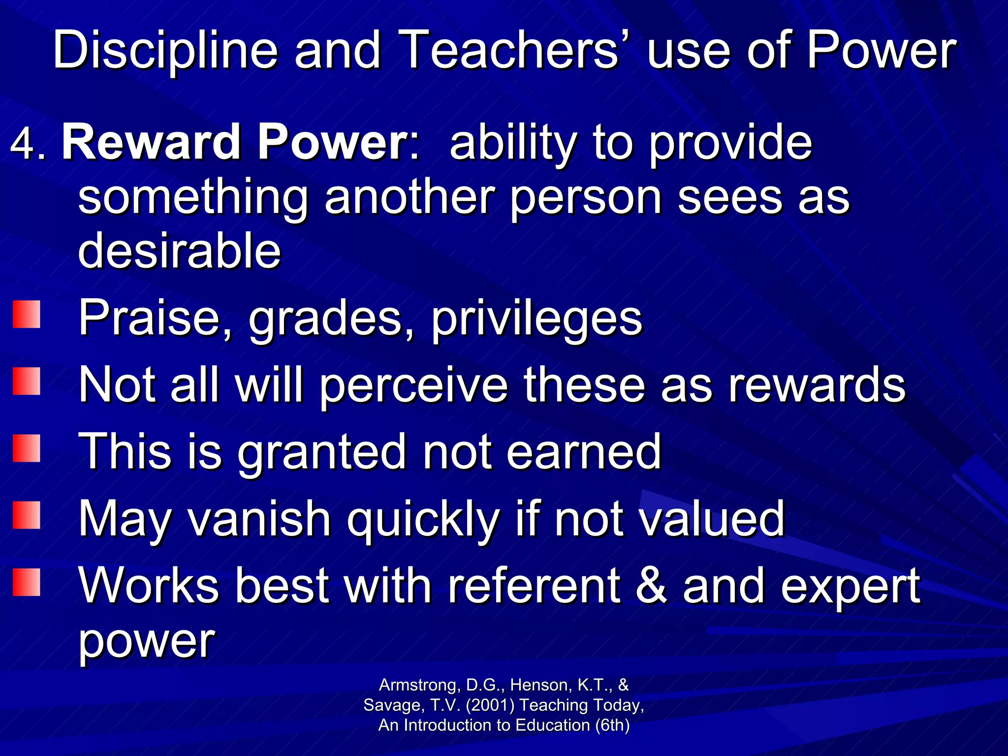 Discipline and Teachers’ use of Power 4.  Reward Power :  ability to provide something another person sees as desirable Praise, grades, privileges  Not all will perceive these as rewards This is granted not earned May vanish quickly if not valued Works best with referent & and expert power Armstrong, D.G., Henson, K.T., & Savage, T.V. (2001) Teaching Today, An Introduction to Education (6th) 