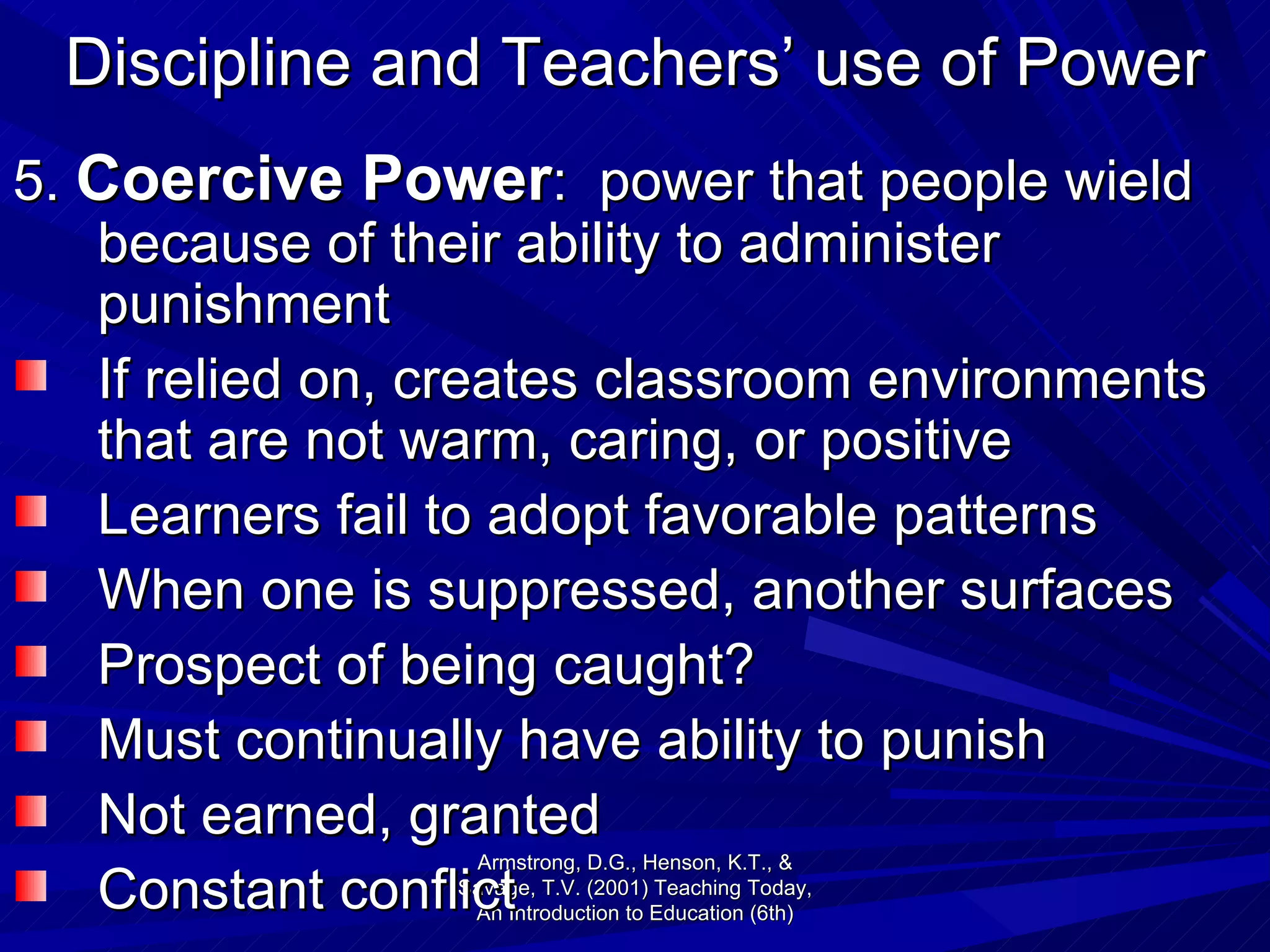 Discipline and Teachers’ use of Power 5.  Coercive Power :  power that people wield because of their ability to administer punishment If relied on, creates classroom environments that are not warm, caring, or positive Learners fail to adopt favorable patterns When one is suppressed, another surfaces  Prospect of being caught? Must continually have ability to punish Not earned, granted Constant conflict  Armstrong, D.G., Henson, K.T., & Savage, T.V. (2001) Teaching Today, An Introduction to Education (6th) 