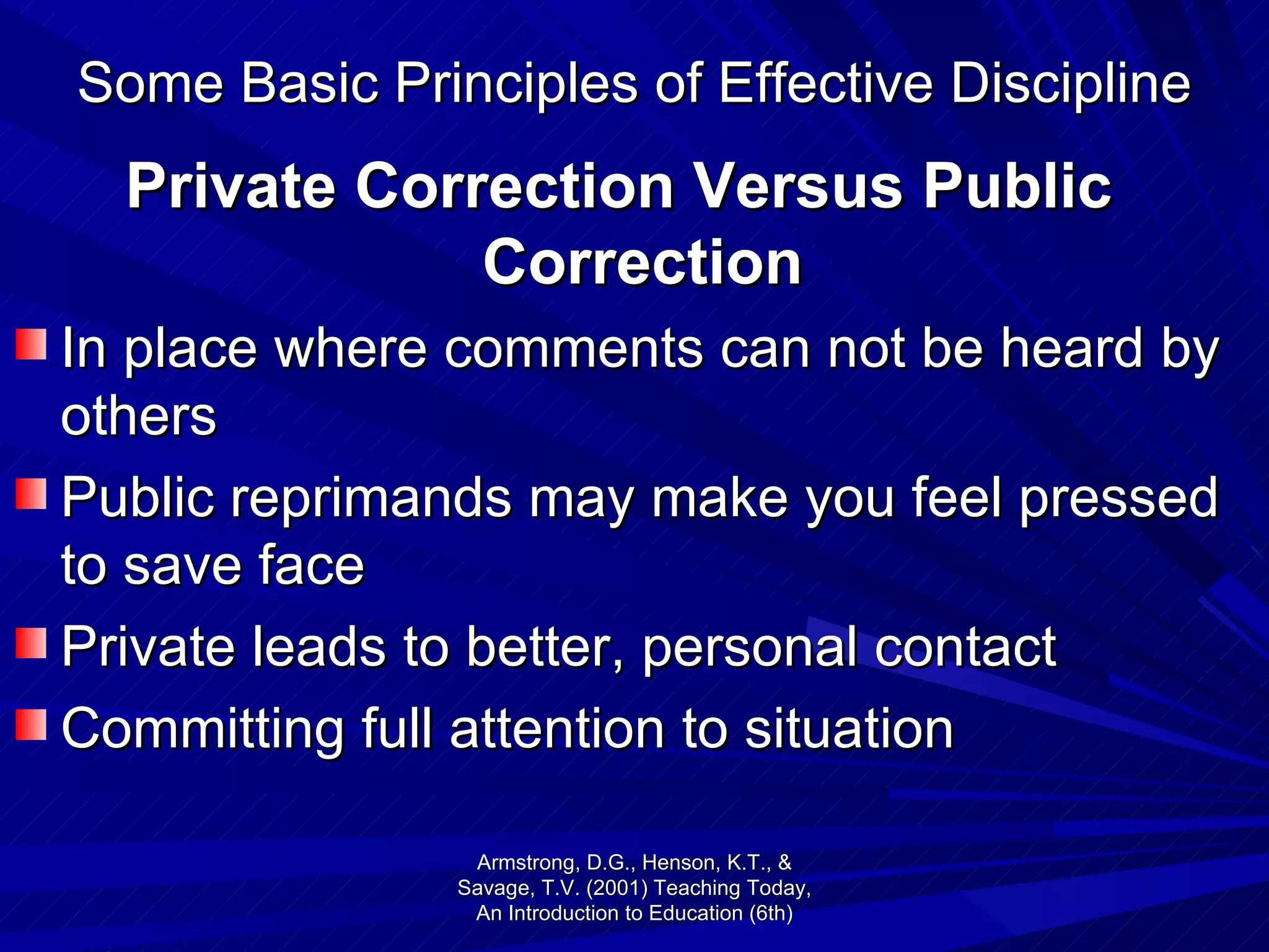 Some Basic Principles of Effective Discipline Private Correction Versus Public Correction In place where comments can not be heard by others Public reprimands may make you feel pressed to save face Private leads to better, personal contact Committing full attention to situation Armstrong, D.G., Henson, K.T., & Savage, T.V. (2001) Teaching Today, An Introduction to Education (6th) 