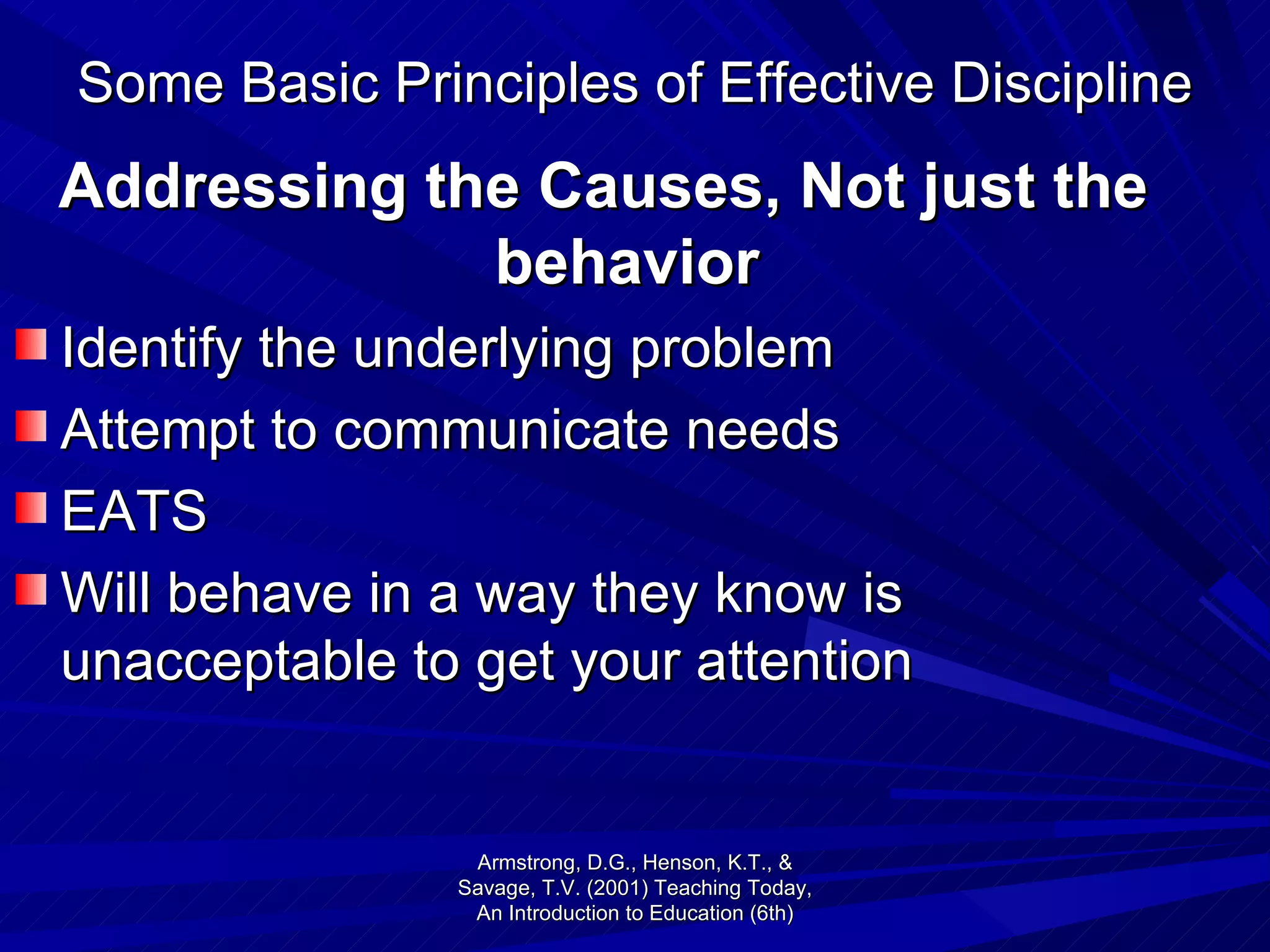 Some Basic Principles of Effective Discipline Addressing the Causes, Not just the behavior Identify the underlying problem Attempt to communicate needs EATS Will behave in a way they know is unacceptable to get your attention Armstrong, D.G., Henson, K.T., & Savage, T.V. (2001) Teaching Today, An Introduction to Education (6th) 