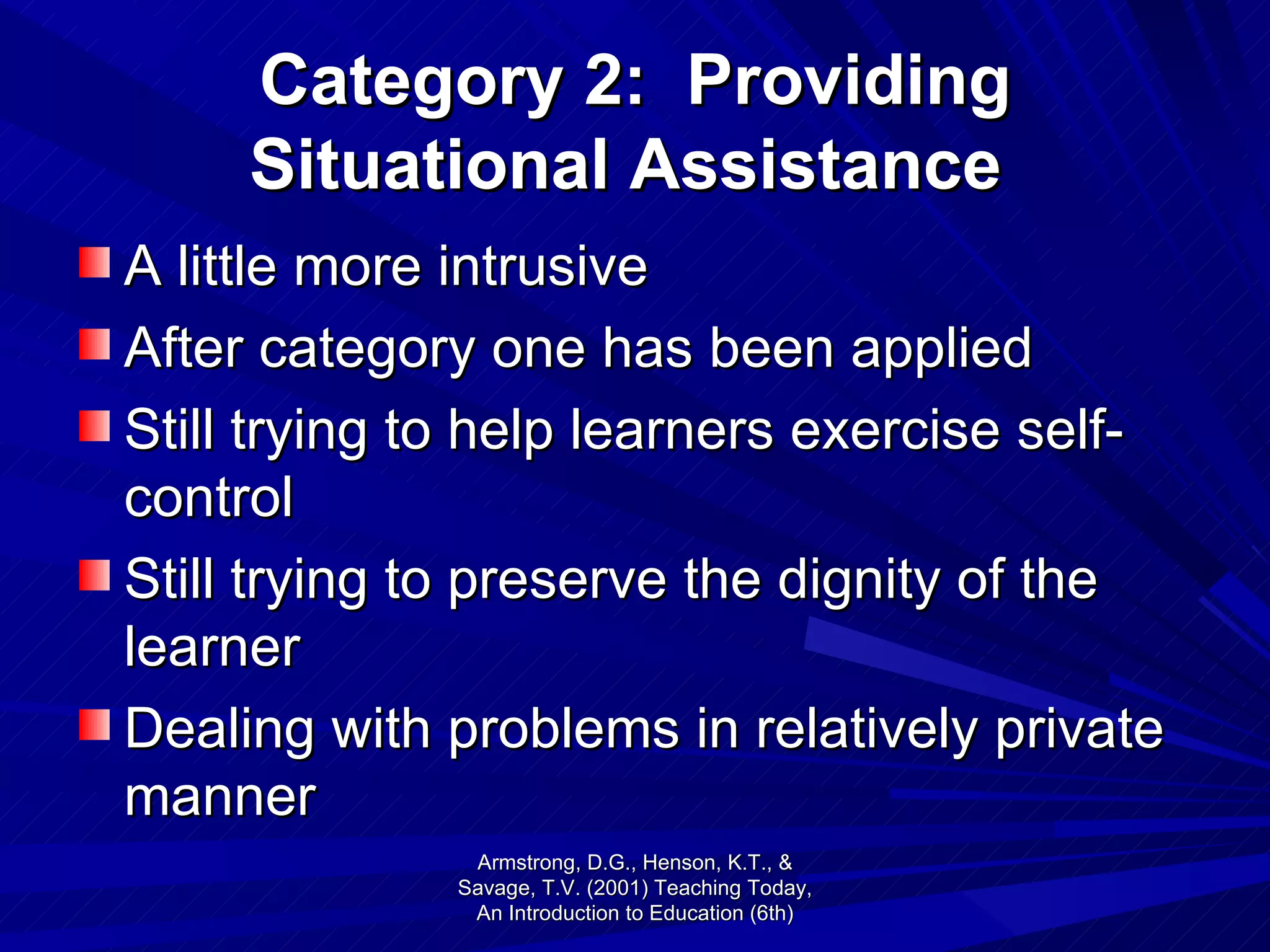 Category 2:  Providing Situational Assistance   A little more intrusive After category one has been applied Still trying to help learners exercise self-control Still trying to preserve the dignity of the learner Dealing with problems in relatively private manner Armstrong, D.G., Henson, K.T., & Savage, T.V. (2001) Teaching Today, An Introduction to Education (6th) 