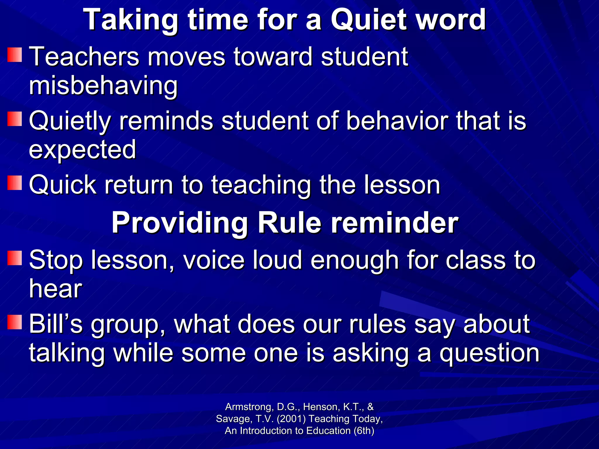 Taking time for a Quiet word Teachers moves toward student misbehaving Quietly reminds student of behavior that is expected Quick return to teaching the lesson Providing Rule reminder Stop lesson, voice loud enough for class to hear Bill’s group, what does our rules say about talking while some one is asking a question Armstrong, D.G., Henson, K.T., & Savage, T.V. (2001) Teaching Today, An Introduction to Education (6th) 