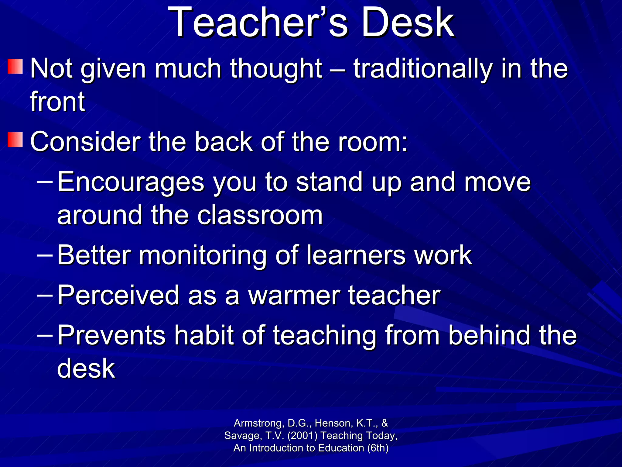 Teacher’s Desk Not given much thought – traditionally in the front Consider the back of the room: Encourages you to stand up and move around the classroom Better monitoring of learners work Perceived as a warmer teacher Prevents habit of teaching from behind the desk Armstrong, D.G., Henson, K.T., & Savage, T.V. (2001) Teaching Today, An Introduction to Education (6th) 
