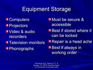 Equipment Storage Must be secure & accessible Best if stored where it can be locked Repair is a head ache  Best if always in working order Computers Projectors Video & audio recorders Television monitors Phonographs Armstrong, D.G., Henson, K.T., & Savage, T.V. (2001) Teaching Today, An Introduction to Education (6th) 