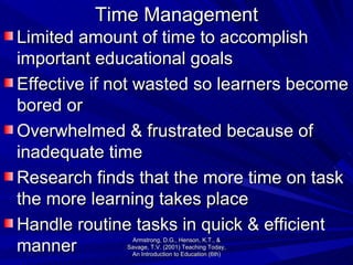 Time Management Limited amount of time to accomplish important educational goals Effective if not wasted so learners become bored or Overwhelmed & frustrated because of inadequate time Research finds that the more time on task the more learning takes place Handle routine tasks in quick & efficient manner Armstrong, D.G., Henson, K.T., & Savage, T.V. (2001) Teaching Today, An Introduction to Education (6th) 