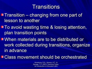 Transitions Transition – changing from one part of lesson to another To avoid wasting time & losing attention, plan transition points When materials are to be distributed or work collected during transitions, organize in advance Class movement should be orchestrated  Armstrong, D.G., Henson, K.T., & Savage, T.V. (2001) Teaching Today, An Introduction to Education (6th) 