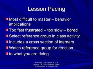 Lesson Pacing Most difficult to master – behavior implications Too fast frustrated – too slow – bored Select reference group in class activity Includes a cross section of learners Watch reference group for reaction to what you are doing Armstrong, D.G., Henson, K.T., & Savage, T.V. (2001) Teaching Today, An Introduction to Education (6th) 