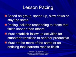 Lesson Pacing Based on group, speed up, slow down or stay the same Pacing includes responding to those that finish sooner than others Must establish follow up activities for smoother transition to another productive  Must not be more of the same or so enticing that learners race to finish  Armstrong, D.G., Henson, K.T., & Savage, T.V. (2001) Teaching Today, An Introduction to Education (6th) 