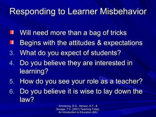 Responding to Learner Misbehavior Will need more than a bag of tricks Begins with the attitudes & expectations What do you expect of students? Do you believe they are interested in learning? How do you see your role as a teacher? Do you believe it is wise to lay down the law? Armstrong, D.G., Henson, K.T., & Savage, T.V. (2001) Teaching Today, An Introduction to Education (6th) 