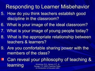 Responding to Learner Misbehavior 5. How do you think teachers establish good discipline in the classroom? 6.  What is your image of the ideal classroom? 7.  What is your image of young people today? 8. What is the appropriate relationship between teachers & learners? 9. Are you comfortable sharing power with the members of the class? Can reveal your philosophy of teaching & learning Armstrong, D.G., Henson, K.T., & Savage, T.V. (2001) Teaching Today, An Introduction to Education (6th) 