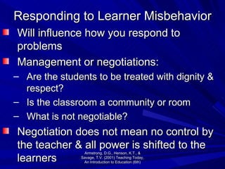 Responding to Learner Misbehavior Will influence how you respond to problems Management or negotiations: Are the students to be treated with dignity & respect? Is the classroom a community or room What is not negotiable? Negotiation does not mean no control by the teacher & all power is shifted to the learners Armstrong, D.G., Henson, K.T., & Savage, T.V. (2001) Teaching Today, An Introduction to Education (6th) 