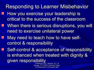 Responding to Learner Misbehavior How you exercise your leadership is critical to the success of the classroom When there is serious disruptions, you will need to exercise unilateral power May need to teach how to have self-control & responsibility Self-control & acceptance of responsibility is enhanced when treated with dignity & given responsibility Armstrong, D.G., Henson, K.T., & Savage, T.V. (2001) Teaching Today, An Introduction to Education (6th) 