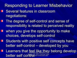 Responding to Learner Misbehavior Several features in classroom negotiations: The degree of self-control and sense of responsibility is related to perceived reality   when you give the opportunity to make choices, develops self-control Students with positive self concepts have better self-control – developed by you Learners that feel like they belong develop better self control Armstrong, D.G., Henson, K.T., & Savage, T.V. (2001) Teaching Today, An Introduction to Education (6th) 