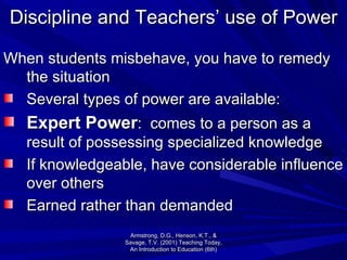 Discipline and Teachers’ use of Power When students misbehave, you have to remedy the situation Several types of power are available: Expert Power :  comes to a person as a result of possessing specialized knowledge If knowledgeable, have considerable influence over others  Earned rather than demanded Armstrong, D.G., Henson, K.T., & Savage, T.V. (2001) Teaching Today, An Introduction to Education (6th) 