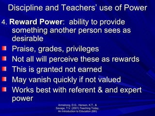 Discipline and Teachers’ use of Power 4.  Reward Power :  ability to provide something another person sees as desirable Praise, grades, privileges  Not all will perceive these as rewards This is granted not earned May vanish quickly if not valued Works best with referent & and expert power Armstrong, D.G., Henson, K.T., & Savage, T.V. (2001) Teaching Today, An Introduction to Education (6th) 