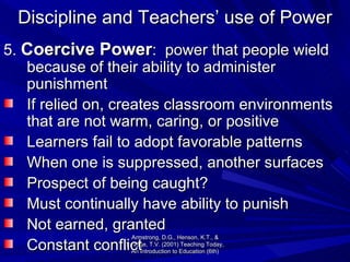 Discipline and Teachers’ use of Power 5.  Coercive Power :  power that people wield because of their ability to administer punishment If relied on, creates classroom environments that are not warm, caring, or positive Learners fail to adopt favorable patterns When one is suppressed, another surfaces  Prospect of being caught? Must continually have ability to punish Not earned, granted Constant conflict  Armstrong, D.G., Henson, K.T., & Savage, T.V. (2001) Teaching Today, An Introduction to Education (6th) 