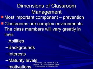 Dimensions of Classroom Management Most important component – prevention Classrooms are complex environments.  The class members will vary greatly in their: Abilities Backgrounds Interests Maturity levels motivations Armstrong, D.G., Henson, K.T., & Savage, T.V. (2001) Teaching Today, An Introduction to Education (6th) 