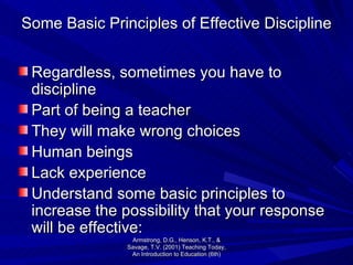 Some Basic Principles of Effective Discipline Regardless, sometimes you have to discipline  Part of being a teacher They will make wrong choices Human beings Lack experience Understand some basic principles to increase the possibility that your response will be effective: Armstrong, D.G., Henson, K.T., & Savage, T.V. (2001) Teaching Today, An Introduction to Education (6th) 