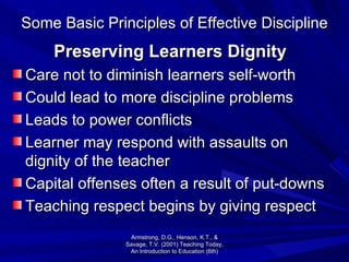 Some Basic Principles of Effective Discipline Preserving Learners Dignity Care not to diminish learners self-worth Could lead to more discipline problems Leads to power conflicts Learner may respond with assaults on dignity of the teacher Capital offenses often a result of put-downs Teaching respect begins by giving respect Armstrong, D.G., Henson, K.T., & Savage, T.V. (2001) Teaching Today, An Introduction to Education (6th) 