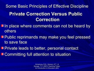 Some Basic Principles of Effective Discipline Private Correction Versus Public Correction In place where comments can not be heard by others Public reprimands may make you feel pressed to save face Private leads to better, personal contact Committing full attention to situation Armstrong, D.G., Henson, K.T., & Savage, T.V. (2001) Teaching Today, An Introduction to Education (6th) 