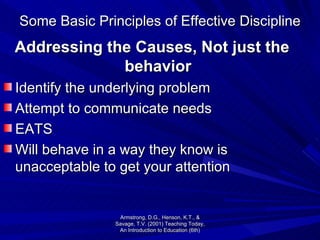Some Basic Principles of Effective Discipline Addressing the Causes, Not just the behavior Identify the underlying problem Attempt to communicate needs EATS Will behave in a way they know is unacceptable to get your attention Armstrong, D.G., Henson, K.T., & Savage, T.V. (2001) Teaching Today, An Introduction to Education (6th) 