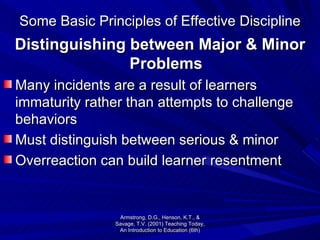 Some Basic Principles of Effective Discipline Distinguishing between Major & Minor Problems Many incidents are a result of learners immaturity rather than attempts to challenge behaviors Must distinguish between serious & minor Overreaction can build learner resentment Armstrong, D.G., Henson, K.T., & Savage, T.V. (2001) Teaching Today, An Introduction to Education (6th) 