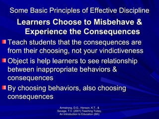 Some Basic Principles of Effective Discipline Learners Choose to Misbehave & Experience the Consequences Teach students that the consequences are from their choosing, not your vindictiveness  Object is help learners to see relationship between inappropriate behaviors & consequences By choosing behaviors, also choosing consequences Armstrong, D.G., Henson, K.T., & Savage, T.V. (2001) Teaching Today, An Introduction to Education (6th) 