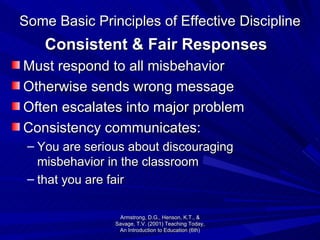 Some Basic Principles of Effective Discipline Consistent & Fair Responses Must respond to all misbehavior Otherwise sends wrong message Often escalates into major problem Consistency communicates: You are serious about discouraging misbehavior in the classroom that you are fair  Armstrong, D.G., Henson, K.T., & Savage, T.V. (2001) Teaching Today, An Introduction to Education (6th) 