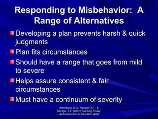 Responding to Misbehavior:  A Range of Alternatives Developing a plan prevents harsh & quick judgments Plan fits circumstances Should have a range that goes from mild to severe Helps assure consistent & fair circumstances Must have a continuum of severity Armstrong, D.G., Henson, K.T., & Savage, T.V. (2001) Teaching Today, An Introduction to Education (6th) 