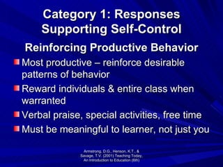 Category 1: Responses Supporting Self-Control Reinforcing Productive Behavior Most productive – reinforce desirable patterns of behavior Reward individuals & entire class when warranted Verbal praise, special activities, free time Must be meaningful to learner, not just you Armstrong, D.G., Henson, K.T., & Savage, T.V. (2001) Teaching Today, An Introduction to Education (6th) 