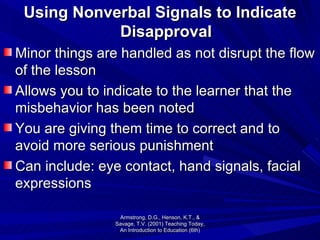 Using Nonverbal Signals to Indicate Disapproval Minor things are handled as not disrupt the flow of the lesson Allows you to indicate to the learner that the misbehavior has been noted You are giving them time to correct and to avoid more serious punishment Can include: eye contact, hand signals, facial expressions Armstrong, D.G., Henson, K.T., & Savage, T.V. (2001) Teaching Today, An Introduction to Education (6th) 