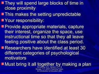 They will spend large blocks of time in close proximity  This makes the setting unpredictable Your responsibility: Provide appropriate materials, capture their interest, organize the space, use instructional time so that they all leave feeling positive about the class period.  Researchers have identified at least 30 different categories of psychological motivators Must bring it all together by making a plan Armstrong, D.G., Henson, K.T., & Savage, T.V. (2001) Teaching Today, An Introduction to Education (6th) 