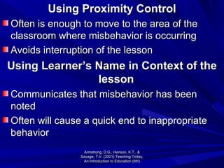 Using Proximity Control Often is enough to move to the area of the classroom where misbehavior is occurring Avoids interruption of the lesson Using Learner’s Name in Context of the lesson Communicates that misbehavior has been noted Often will cause a quick end to inappropriate behavior Armstrong, D.G., Henson, K.T., & Savage, T.V. (2001) Teaching Today, An Introduction to Education (6th) 