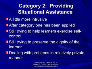 Category 2:  Providing Situational Assistance   A little more intrusive After category one has been applied Still trying to help learners exercise self-control Still trying to preserve the dignity of the learner Dealing with problems in relatively private manner Armstrong, D.G., Henson, K.T., & Savage, T.V. (2001) Teaching Today, An Introduction to Education (6th) 