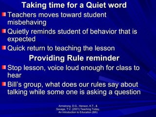 Taking time for a Quiet word Teachers moves toward student misbehaving Quietly reminds student of behavior that is expected Quick return to teaching the lesson Providing Rule reminder Stop lesson, voice loud enough for class to hear Bill’s group, what does our rules say about talking while some one is asking a question Armstrong, D.G., Henson, K.T., & Savage, T.V. (2001) Teaching Today, An Introduction to Education (6th) 