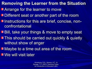Removing the Learner from the Situation Arrange for the learner to move Different seat or another part of the room Instructions for this are brief, concise, non- confrontational  Bill, take your things & move to empty seat This should be carried out quickly & quietly without show of anger Maybe to a time out area of the room We will visit later Armstrong, D.G., Henson, K.T., & Savage, T.V. (2001) Teaching Today, An Introduction to Education (6th) 