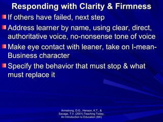 Responding with Clarity & Firmness If others have failed, next step Address learner by name, using clear, direct, authoritative voice, no-nonsense tone of voice Make eye contact with leaner, take on I-mean-Business character Specify the behavior that must stop & what must replace it Armstrong, D.G., Henson, K.T., & Savage, T.V. (2001) Teaching Today, An Introduction to Education (6th) 
