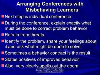 Arranging Conferences with Misbehaving Learners Next step is individual conference During the conference, explain exactly what must be done to correct problem behavior Refrain from threats Identify the problem, share your feelings about it and ask what might be done to solve Sometimes a behavior contract is the result States positives of improved behavior Also, very clearly spells out the doom Armstrong, D.G., Henson, K.T., & Savage, T.V. (2001) Teaching Today, An Introduction to Education (6th) 