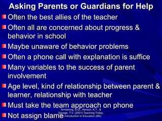 Asking Parents or Guardians for Help Often the best allies of the teacher Often all are concerned about progress & behavior in school Maybe unaware of behavior problems Often a phone call with explanation is suffice Many variables to the success of parent involvement Age level, kind of relationship between parent & learner, relationship with teacher Must take the team approach on phone Not assign blame Armstrong, D.G., Henson, K.T., & Savage, T.V. (2001) Teaching Today, An Introduction to Education (6th) 