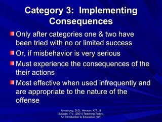 Category 3:  Implementing Consequences Only after categories one & two have been tried with no or limited success Or, if misbehavior is very serious Must experience the consequences of the their actions Most effective when used infrequently and are appropriate to the nature of the offense Armstrong, D.G., Henson, K.T., & Savage, T.V. (2001) Teaching Today, An Introduction to Education (6th) 