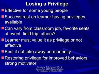 Losing a Privilege Effective for some young people Success rest on learner having privileges available Can vary from classroom job, favorite seats at event, field trip, others? Learner must value it as privilege or not effective Best if not take away permanently Restoring privilege for improved behaviors strong motivator Armstrong, D.G., Henson, K.T., & Savage, T.V. (2001) Teaching Today, An Introduction to Education (6th) 