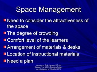 Space Management Need to consider the attractiveness of the space The degree of crowding Comfort level of the learners Arrangement of materials & desks Location of instructional materials Need a plan Armstrong, D.G., Henson, K.T., & Savage, T.V. (2001) Teaching Today, An Introduction to Education (6th) 