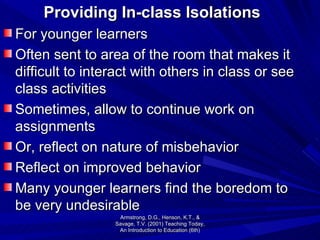 Providing In-class Isolations For younger learners Often sent to area of the room that makes it difficult to interact with others in class or see class activities Sometimes, allow to continue work on assignments Or, reflect on nature of misbehavior Reflect on improved behavior Many younger learners find the boredom to be very undesirable Armstrong, D.G., Henson, K.T., & Savage, T.V. (2001) Teaching Today, An Introduction to Education (6th) 