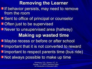 Removing the Learner If behavior persists, may need to remove from the room Sent to office of principal or counselor Often just to be supervised Never to unsupervised area (hallway) Making up wasted time Maybe recess or before or after school Important that it is not converted to reward Important to respect parents time (bus ride) Not always possible to make up time Armstrong, D.G., Henson, K.T., & Savage, T.V. (2001) Teaching Today, An Introduction to Education (6th) 