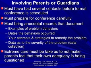 Involving Parents or Guardians Must have had several contacts before formal conference is scheduled Must prepare for conference carefully Must bring anecdotal records that document Examples of problem behaviors Dates the behaviors occurred Your attempts & strategies to remedy the problem Data as to the severity of the problem (data collection) Extreme care must be take as to not make parents feel that their own adequacy is being questioned Armstrong, D.G., Henson, K.T., & Savage, T.V. (2001) Teaching Today, An Introduction to Education (6th) 